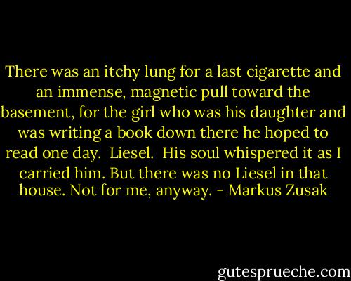 There was an itchy lung for a last cigarette and an immense, magnetic pull toward the basement, for the girl who was his daughter and was writing a book down there he hoped to read one day.<br /> Liesel.<br /> His soul whispered it as I carried him. But there was no Liesel in that house. Not for me, anyway. - Markus Zusak