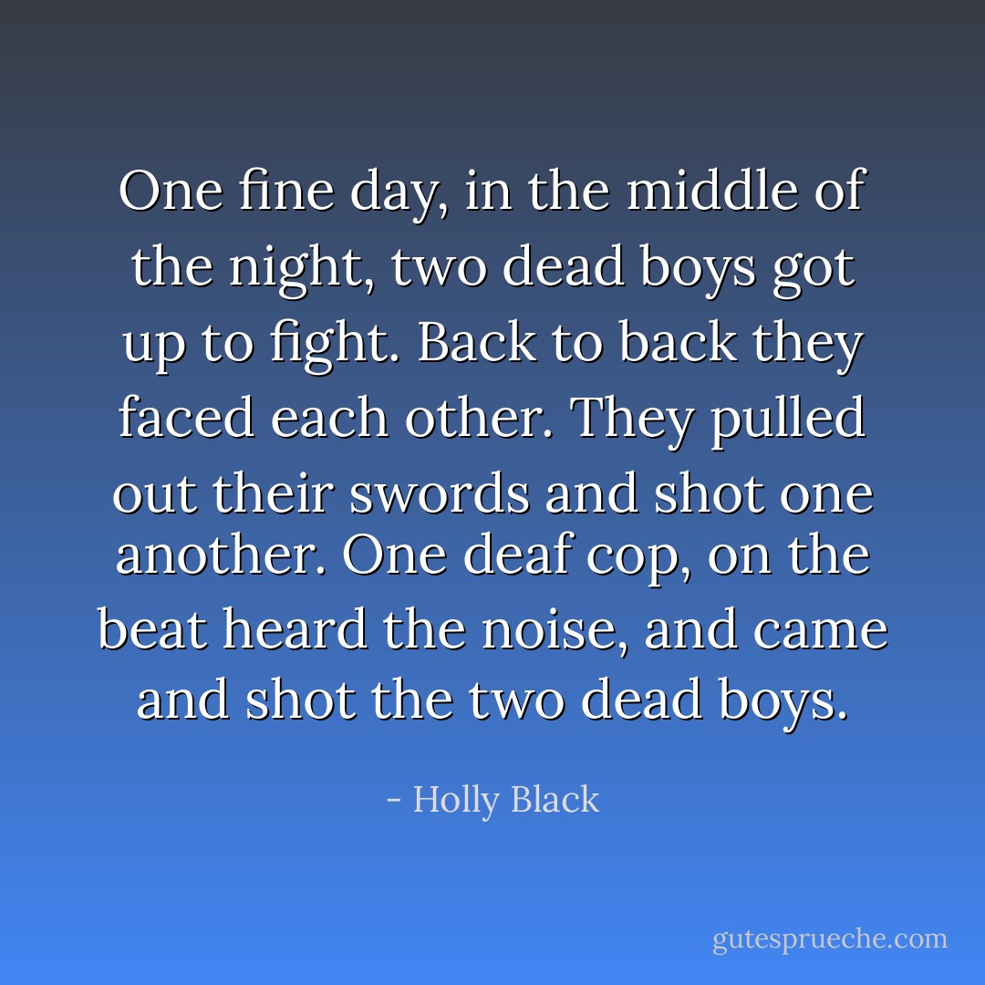 One fine day, in the middle of the night, two dead boys got up to fight. Back to back they faced each other. They pulled out their swords and shot one another. One deaf cop, on the beat heard the noise, and came and shot the two dead boys. - Holly Black