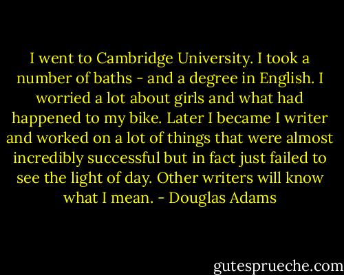 I went to Cambridge University. I took a number of baths - and a degree in English. I worried a lot about girls and what had happened to my bike. Later I became I writer and worked on a lot of things that were almost incredibly successful but in fact just failed to see the light of day. Other writers will know what I mean. - Douglas Adams