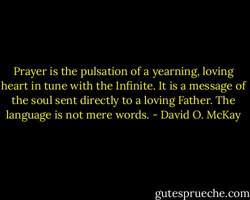 Prayer is the pulsation of a yearning, loving heart in tune with the Infinite. It is a message of the soul sent directly to a loving Father. The language is not mere words. - David O. McKay