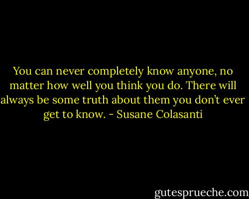 You can never completely know anyone, no matter how well you think you do. There will always be some truth about them you don’t ever get to know. - Susane Colasanti