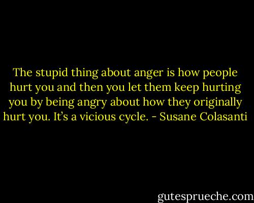 The stupid thing about anger is how people hurt you and then you let them keep hurting you by being angry about how they originally hurt you. It’s a vicious cycle. - Susane Colasanti