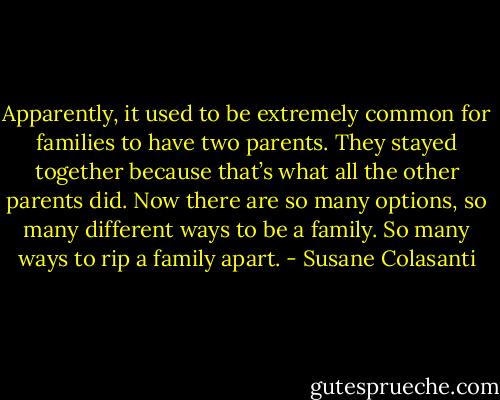Apparently, it used to be extremely common for families to have two parents. They stayed together because that’s what all the other parents did. Now there are so many options, so many different ways to be a family. So many ways to rip a family apart. - Susane Colasanti
