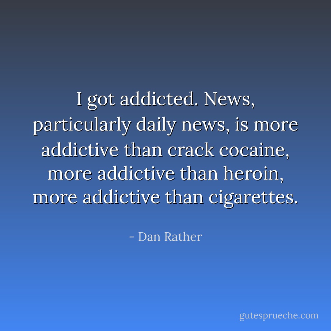I got addicted. News, particularly daily news, is more addictive than crack cocaine, more addictive than heroin, more addictive than cigarettes.  - Dan Rather
