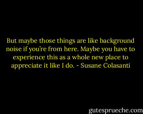 But maybe those things are like background noise if you’re from here. Maybe you have to experience this as a whole new place to appreciate it like I do. - Susane Colasanti