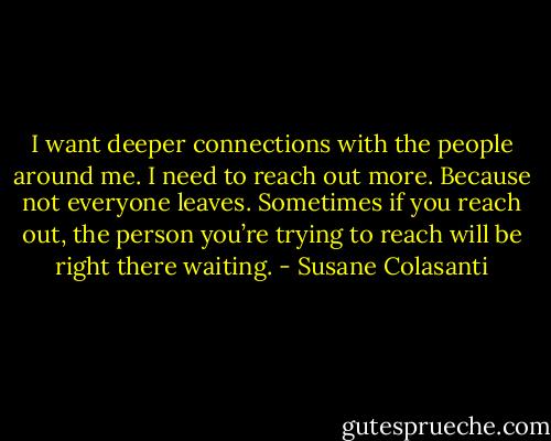 I want deeper connections with the people around me. I need to reach out more. Because not everyone leaves. Sometimes if you reach out, the person you’re trying to reach will be right there waiting. - Susane Colasanti