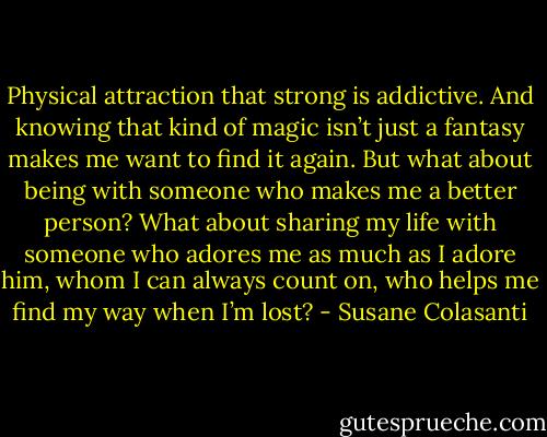 Physical attraction that strong is addictive. And knowing that kind of magic isn’t just a fantasy makes me want to find it again. But what about being with someone who makes me a better person? What about sharing my life with someone who adores me as much as I adore him, whom I can always count on, who helps me find my way when I’m lost? - Susane Colasanti