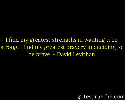 I find my greatest strengths in wanting ti be strong. I find my greatest bravery in deciding to be brave. - David Levithan