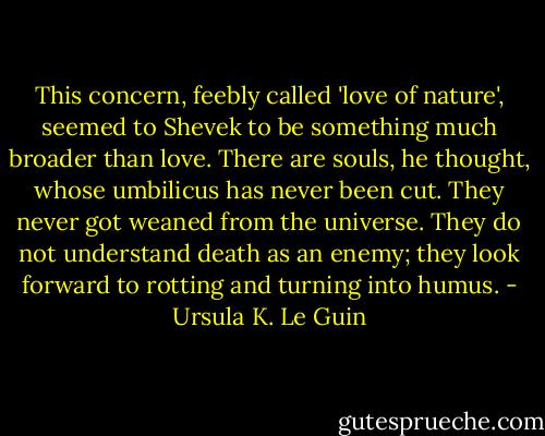 This concern, feebly called 'love of nature', seemed to Shevek to be something much broader than love. There are souls, he thought, whose umbilicus has never been cut. They never got weaned from the universe. They do not understand death as an enemy; they look forward to rotting and turning into humus. - Ursula K. Le Guin