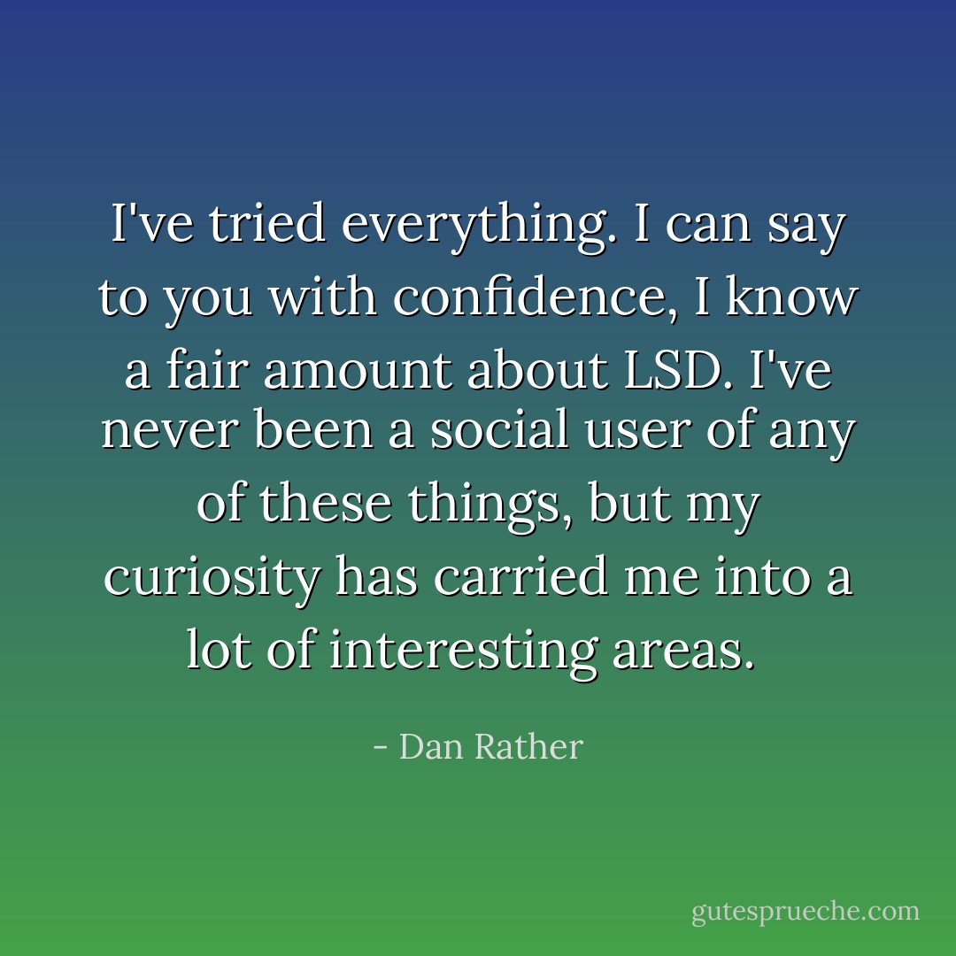 I've tried everything. I can say to you with confidence, I know a fair amount about LSD. I've never been a social user of any of these things, but my curiosity has carried me into a lot of interesting areas.  - Dan Rather