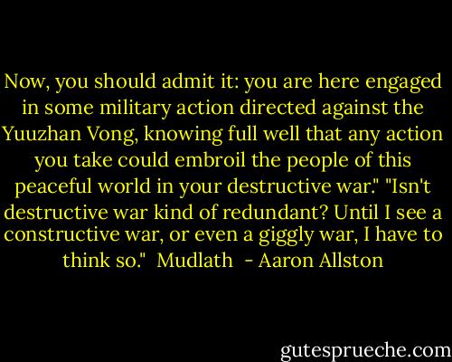 Now, you should admit it: you are here engaged in some military action directed against the Yuuzhan Vong, knowing full well that any action you take could embroil the people of this peaceful world in your destructive war."<br />"Isn't destructive war kind of redundant? Until I see a constructive war, or even a giggly war, I have to think so."<br /><br />Mudlath  - Aaron Allston
