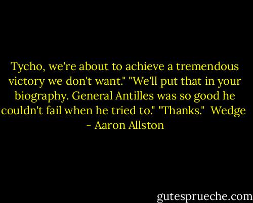 Tycho, we're about to achieve a tremendous victory we don't want."<br />"We'll put that in your biography. General Antilles was so good he couldn't fail when he tried to."<br />"Thanks."<br /><br />Wedge  - Aaron Allston