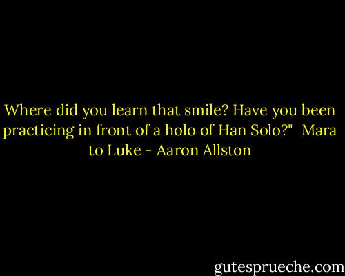 Where did you learn that smile? Have you been practicing in front of a holo of Han Solo?"<br /><br />Mara to Luke - Aaron Allston