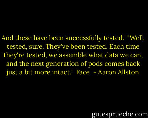 And these have been successfully tested."<br />"Well, tested, sure. They've been tested. Each time they're tested, we assemble what data we can, and the next generation of pods comes back just a bit more intact."<br /><br />Face  - Aaron Allston