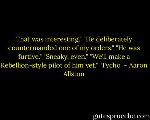 That was interesting."<br />"He deliberately countermanded one of my orders."<br />"He was furtive."<br />"Sneaky, even."<br />"We'll make a Rebellion-style pilot of him yet."<br /><br />Tycho  - Aaron Allston
