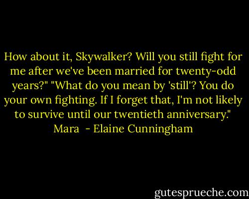 How about it, Skywalker? Will you still fight for me after we've been married for twenty-odd years?"<br />"What do you mean by 'still'? You do your own fighting. If I forget that, I'm not likely to survive until our twentieth anniversary."<br />Mara  - Elaine Cunningham