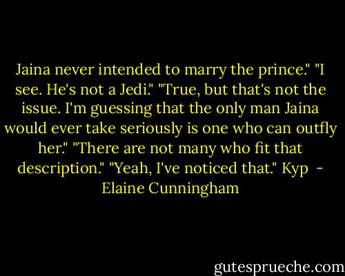Jaina never intended to marry the prince."<br />"I see. He's not a Jedi."<br />"True, but that's not the issue. I'm guessing that the only man Jaina would ever take seriously is one who can outfly her."<br />"There are not many who fit that description."<br />"Yeah, I've noticed that."<br />Kyp  - Elaine Cunningham