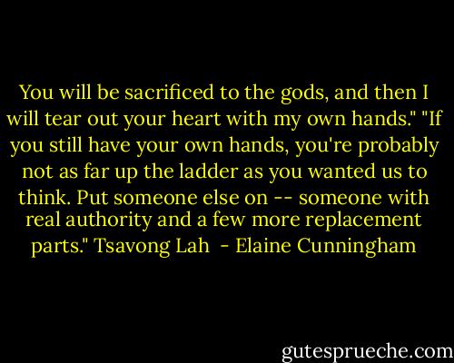 You will be sacrificed to the gods, and then I will tear out your heart with my own hands."<br />"If you still have your own hands, you're probably not as far up the ladder as you wanted us to think. Put someone else on -- someone with real authority and a few more replacement parts."<br />Tsavong Lah  - Elaine Cunningham