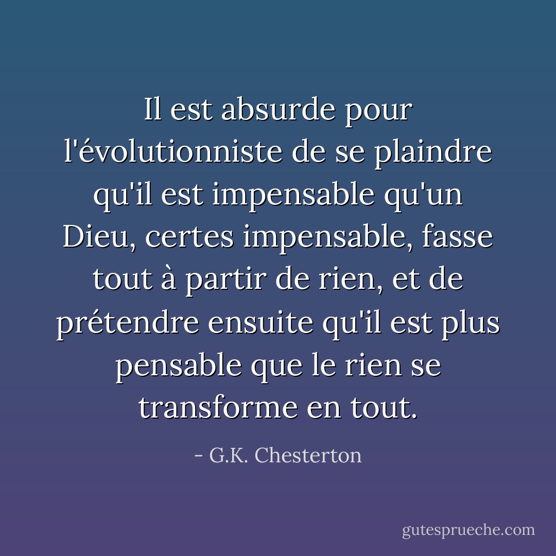 Il est absurde pour l'évolutionniste de se plaindre qu'il est impensable qu'un Dieu, certes impensable, fasse tout à partir de rien, et de prétendre ensuite qu'il est plus pensable que le rien se transforme en tout. - G.K. Chesterton