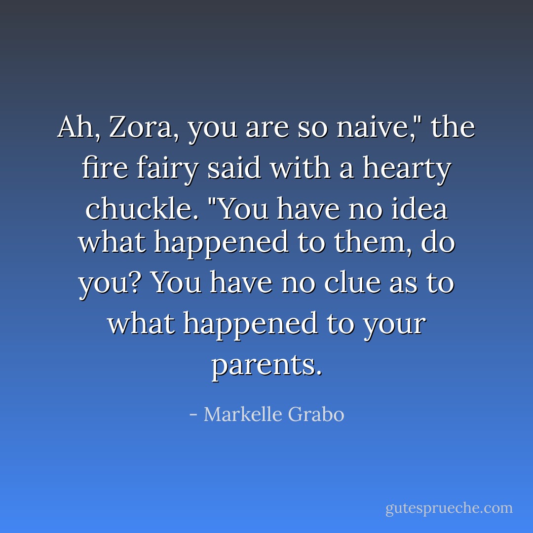 Ah, Zora, you are so naive," the fire fairy said with a hearty chuckle. "You have no idea what happened to them, do you? You have no clue as to what happened to your parents. - Markelle Grabo