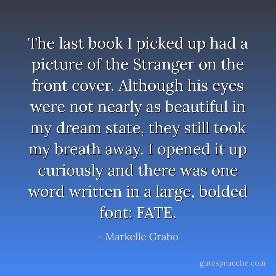 The last book I picked up had a picture of the Stranger on the front cover. Although his eyes were not nearly as beautiful in my dream state, they still took my breath away. I opened it up curiously and there was one word written in a large, bolded font: FATE. - Markelle Grabo