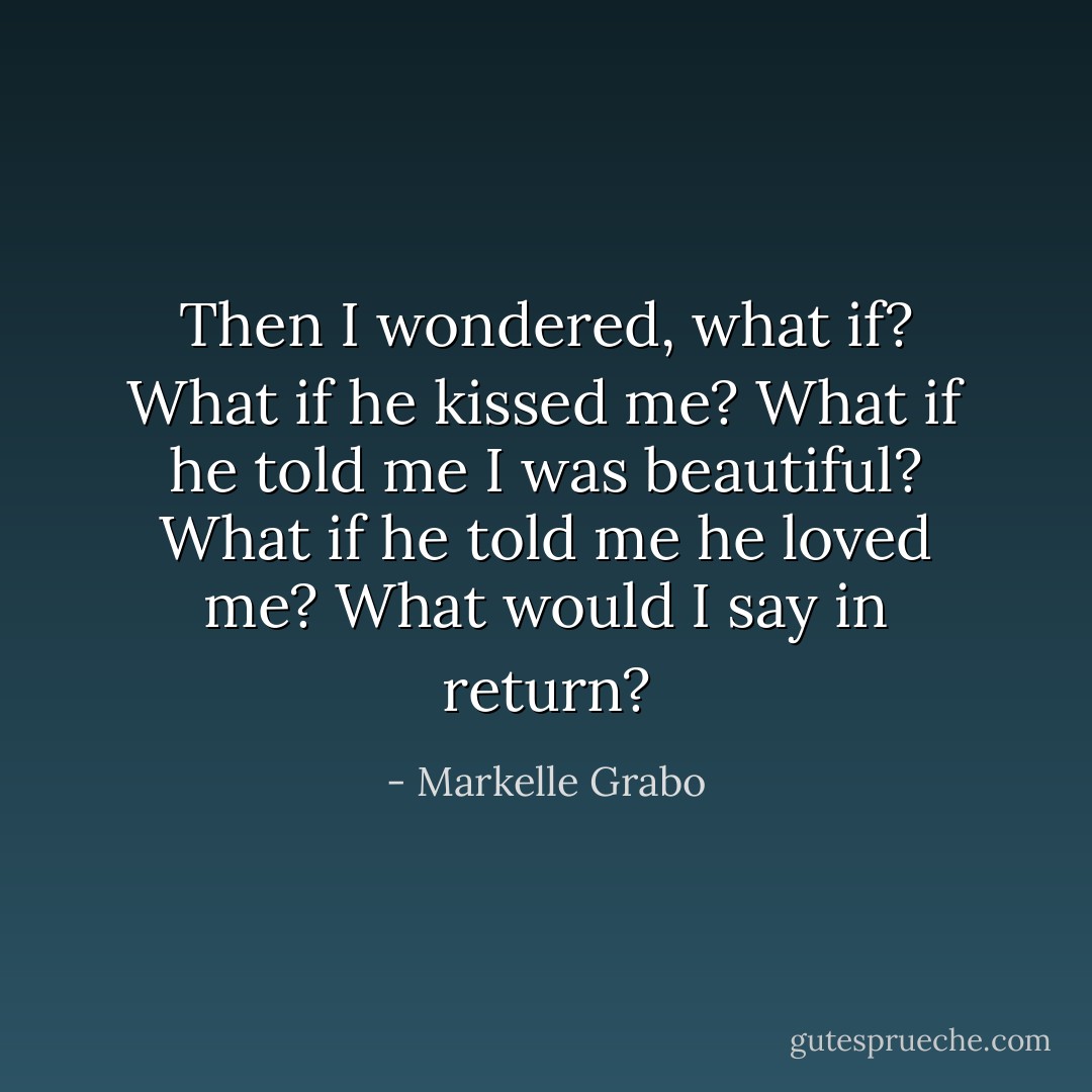 Then I wondered, what if?<br />What if he kissed me? What if he told me I was beautiful? What if he told me he loved me?<br />What would I say in return? - Markelle Grabo