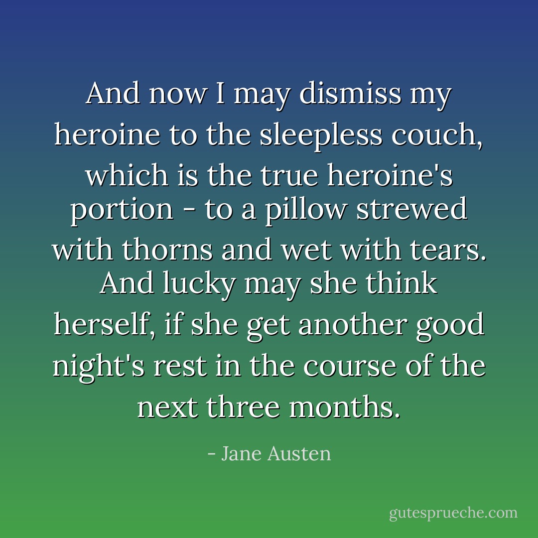 And now I may dismiss my heroine to the sleepless couch, which is the true heroine's portion - to a pillow strewed with thorns and wet with tears. And lucky may she think herself, if she get another good night's rest in the course of the next three months. - Jane Austen