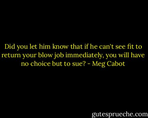 Did you let him know that if he can't see fit to return your blow job immediately, you will have no choice but to sue? - Meg Cabot