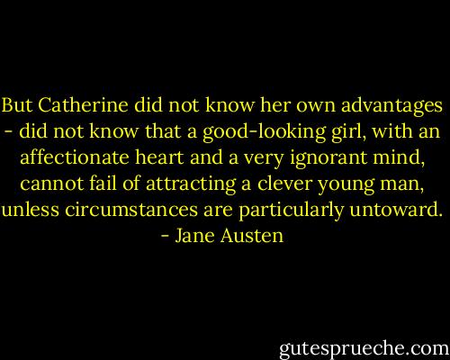 But Catherine did not know her own advantages - did not know that a good-looking girl, with an affectionate heart and a very ignorant mind, cannot fail of attracting a clever young man, unless circumstances are particularly untoward. - Jane Austen