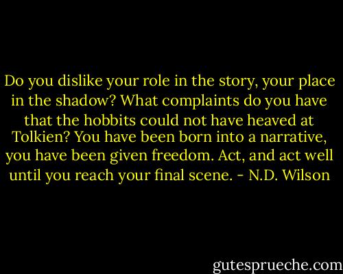 Do you dislike your role in the story, your place in the shadow? What complaints do you have that the hobbits could not have heaved at Tolkien? You have been born into a narrative, you have been given freedom. Act, and act well until you reach your final scene. - N.D. Wilson