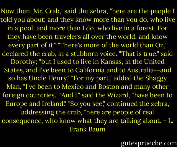 Now then, Mr. Crab," said the zebra, "here are the people I told you about; and they know more than you do, who live in a pool, and more than I do, who live in a forest. For they have been travelers all over the world, and know every part of it."<br />"There's more of the world than Oz," declared the crab, in a stubborn voice.<br />"That is true," said Dorothy; "but I used to live in Kansas, in the United States, and I've been to California and to Australia--and so has Uncle Henry."<br />"For my part," added the Shaggy Man, "I've been to Mexico and Boston and many other foreign countries."<br />"And I," said the Wizard, "have been to Europe and Ireland."<br />"So you see," continued the zebra, addressing the crab, "here are people of real consequence, who know what they are talking about. - L. Frank Baum