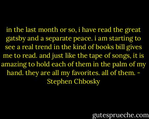 in the last month or so, i have read the great gatsby and a separate peace. i am starting to see a real trend in the kind of books bill gives me to read. and just like the tape of songs, it is amazing to hold each of them in the palm of my hand. they are all my favorites. all of them. - Stephen Chbosky