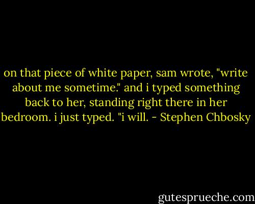 on that piece of white paper, sam wrote, "write about me sometime." and i typed something back to her, standing right there in her bedroom. i just typed. "i will. - Stephen Chbosky