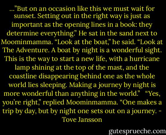…”But on an occasion like this we must wait for sunset. Setting out in the right way is just as important as the opening lines in a book: they determine everything.” He sat in the sand next to Moominmamma. “Look at the boat,” he said. “Look at The Adventure. A boat by night is a wonderful sight. This is the way to start a new life, with a hurricane lamp shining at the top of the mast, and the coastline disappearing behind one as the whole world lies sleeping. Making a journey by night is more wonderful than anything in the world.”<br /><br /><br />“Yes, you’re right,” replied Moominmamma. “One makes a trip by day, but by night one sets out on a journey. - Tove Jansson
