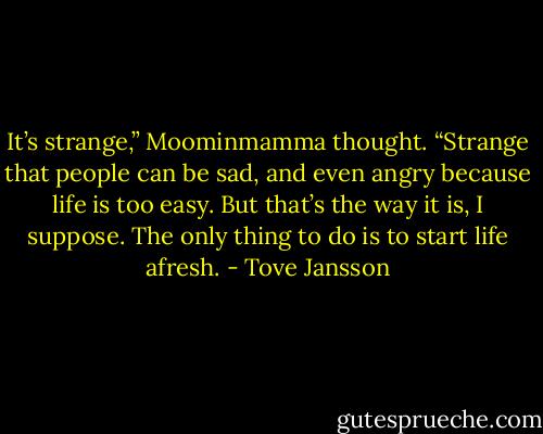 It’s strange,” Moominmamma thought. “Strange that people can be sad, and even angry because life is too easy. But that’s the way it is, I suppose. The only thing to do is to start life afresh. - Tove Jansson