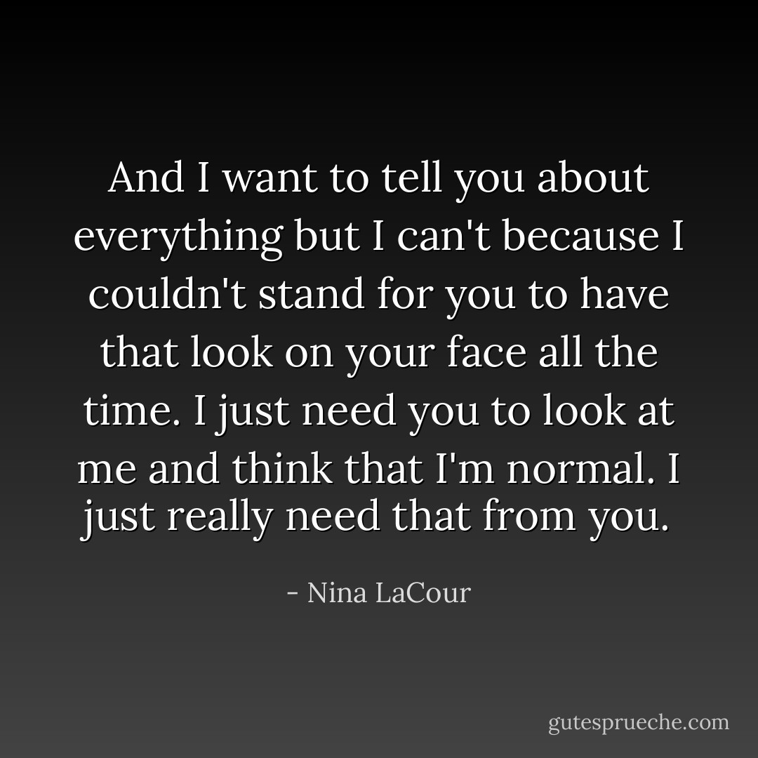 And I want to tell you about everything but I can't because I couldn't stand for you to have that look on your face all the time. I just need you to look at me and think that I'm normal. I just really need that from you. - Nina LaCour