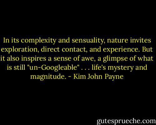 In its complexity and sensuality, nature invites exploration, direct contact, and experience. But it also inspires a sense of awe, a glimpse of what is still "un-Googleable" . . . life's mystery and magnitude. - Kim John Payne
