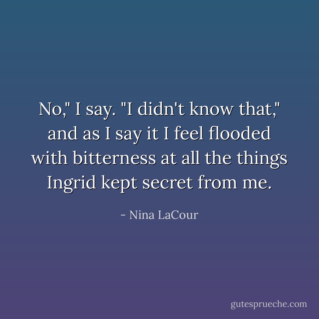 No," I say. "I didn't know that," and as I say it I feel flooded with bitterness at all the things Ingrid kept secret from me. - Nina LaCour