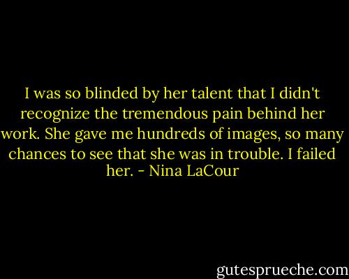 I was so blinded by her talent that I didn't recognize the tremendous pain behind her work. She gave me hundreds of images, so many chances to see that she was in trouble. I failed her. - Nina LaCour
