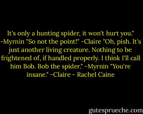 It's only a hunting spider, it won't hurt you." -Myrnin<br />"So not the point!" -Claire<br />"Oh, pish. It's just another living creature. Nothing to be frightened of, if handled properly. I think I'll call him Bob. Bob the spider." -Myrnin<br />"You're insane." -Claire - Rachel Caine
