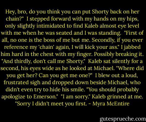 Hey, bro, do you think you can put Shorty back on her chain?"<br /><br />I stepped forward with my hands on my hips, only slightly intimidated to find Kaleb almost eye level with me when he was seated and I was standing.<br /><br />"First of all, no one is the boss of me but me. Secondly, if you ever reference my 'chain' again, I will kick your ass." I jabbed him hard in the chest with my finger. Possibly breaking it. "And thirdly, don't call me Shorty."<br /><br />Kaleb sat silently for a second, his eyes wide as he looked at Michael. "Where did you get her? Can you get me one?"<br /><br />I blew out a loud, frustrated sigh and dropped down beside Michael, who didn't even try to hide his smile. "You should probably apologize to Emerson."<br /><br />"I am sorry." Kaleb grinned at me. "Sorry I didn't meet you first. - Myra McEntire
