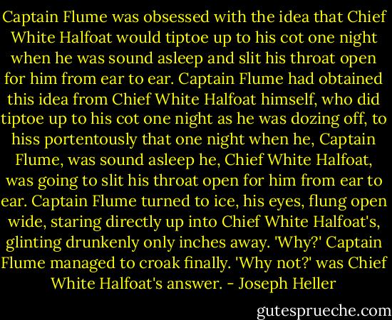 Captain Flume was obsessed with the idea that Chief White Halfoat would tiptoe up to his cot one night when he was sound asleep and slit his throat open for him from ear to ear. Captain Flume had obtained this idea from Chief White Halfoat himself, who did tiptoe up to his cot one night as he was dozing off, to hiss portentously that one night when he, Captain Flume, was sound asleep he, Chief White Halfoat, was going to slit his throat open for him from ear to ear. Captain Flume turned to ice, his eyes, flung open wide, staring directly up into Chief White Halfoat's, glinting drunkenly only inches away.<br />'Why?' Captain Flume managed to croak finally.<br />'Why not?' was Chief White Halfoat's answer. - Joseph Heller