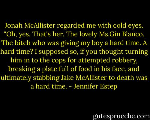 Jonah McAllister regarded me with cold eyes. "Oh, yes. That's her. The lovely Ms.Gin Blanco. The bitch who was giving my boy a hard time.<br />A hard time? I supposed so, if you thought turning him in to the cops for attempted robbery, breaking a plate full of food in his face, and ultimately stabbing Jake McAllister to death was a hard time. - Jennifer Estep