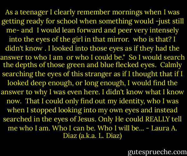 As a teenager I clearly remember mornings when I was getting ready for school when something would -just still me- and <br />I would lean forward and peer very intensely into the eyes of the girl in that mirror. <br />who is that? I didn't know . I looked into those eyes as if they had the answer to who I am <br />or who I could be." <br />So I would search the depths of those green and blue flecked eyes. <br />Calmly searching the eyes of this stranger as if I thought that if I looked deep enough, or long enough, I would find the answer to why I was even here.<br />I didn't know what I know now. <br />That I could only find out my identity,<br />who I was<br />when I stopped looking into my own eyes<br />and instead searched in the eyes of Jesus. Only He could REALLY tell me who I am. Who I can be. Who I will be... - Laura A. Diaz (a.k.a. L. Diaz)