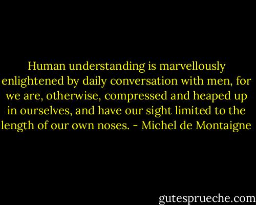 Human understanding is marvellously enlightened by daily conversation with men, for we are, otherwise, compressed and heaped up in ourselves, and have our sight limited to the length of our own noses. - Michel de Montaigne