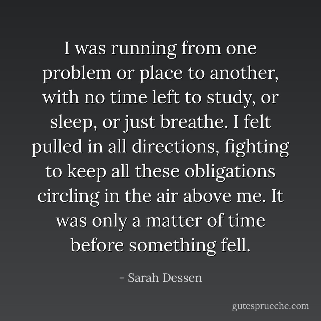 I was running from one problem or place to another, with no time left to study, or sleep, or just <i>breathe.</i> I felt pulled in all directions, fighting to keep all these obligations circling in the air above me. It was only a matter of time before something fell. - Sarah Dessen