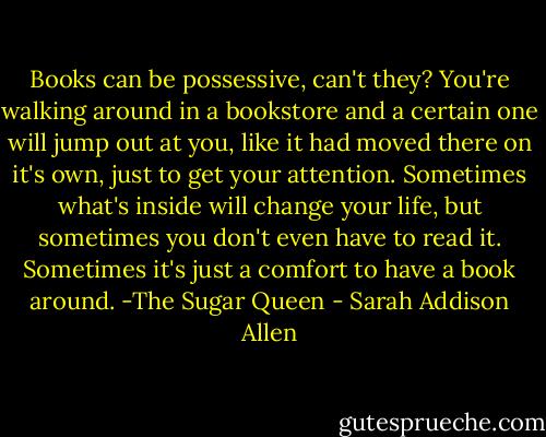 Books can be possessive, can't they? You're walking around in a bookstore and a certain one will jump out at you, like it had moved there on it's own, just to get your attention. Sometimes what's inside will change your life, but sometimes you don't even have to read it. Sometimes it's just a comfort to have a book around. -The Sugar Queen - Sarah Addison Allen