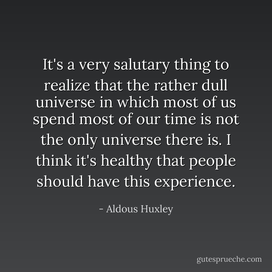 It's a very salutary thing to realize that the rather dull universe in which most of us spend most of our time is not the only universe there is. I think it's healthy that people should have this experience. - Aldous Huxley
