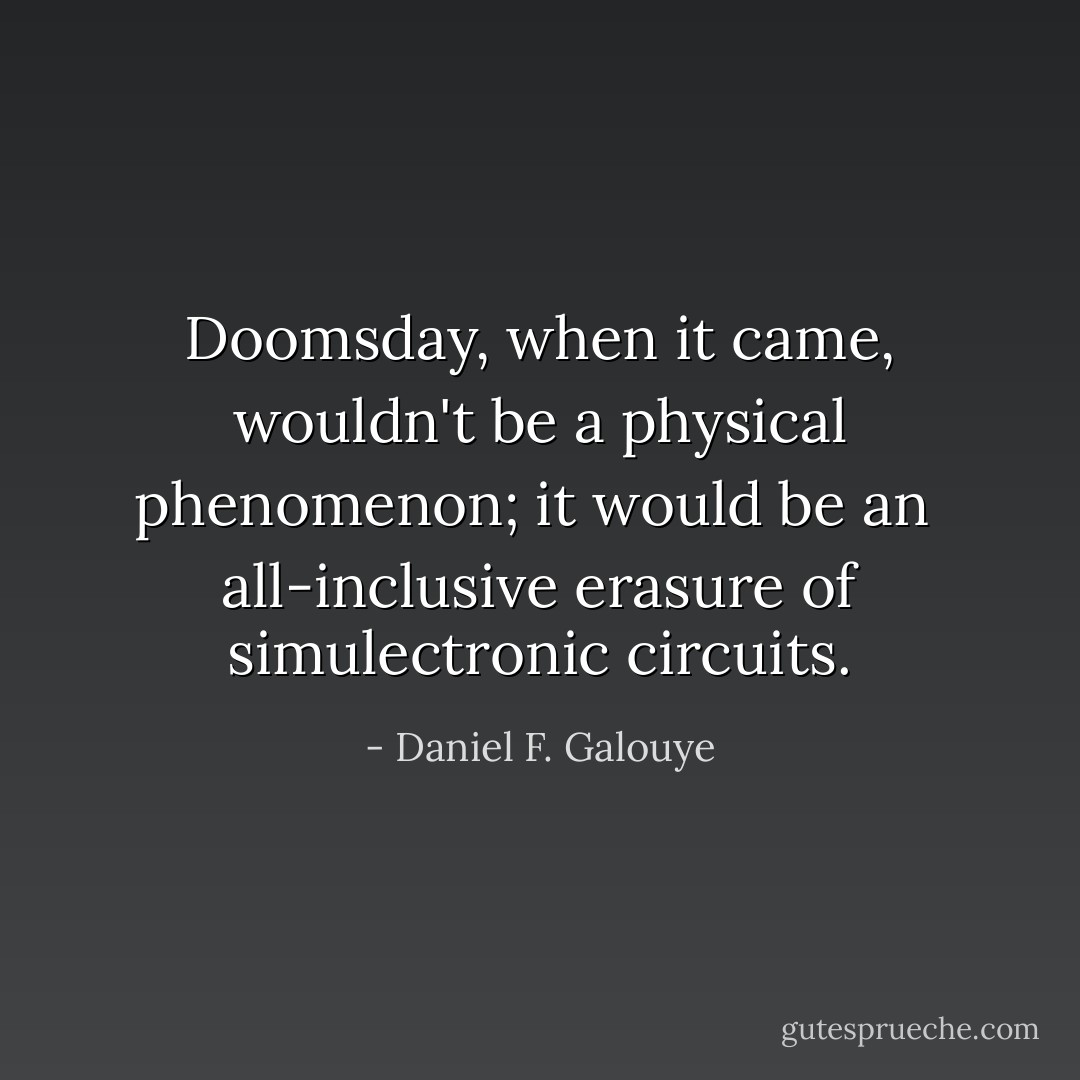 Doomsday, when it came, wouldn't be a physical phenomenon; it would be an <br />all-inclusive erasure of simulectronic circuits. - Daniel F. Galouye