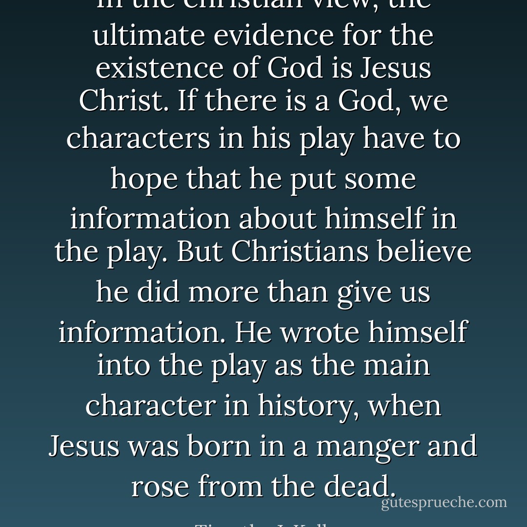 In the christian view, the ultimate evidence for the existence of God is Jesus Christ.﻿ If there is a God, we characters in his play have to hope that he put some information about himself in the play. But Christians believe he did more than give us information. He wrote himself into the play as the main character in history, when Jesus was born in a manger and rose from the dead. - Timothy J. Keller
